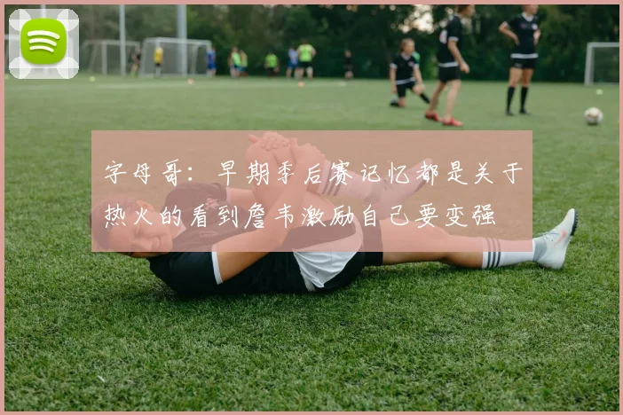 字母哥：早期季后赛记忆都是关于热火的看到詹韦激励自己要变强