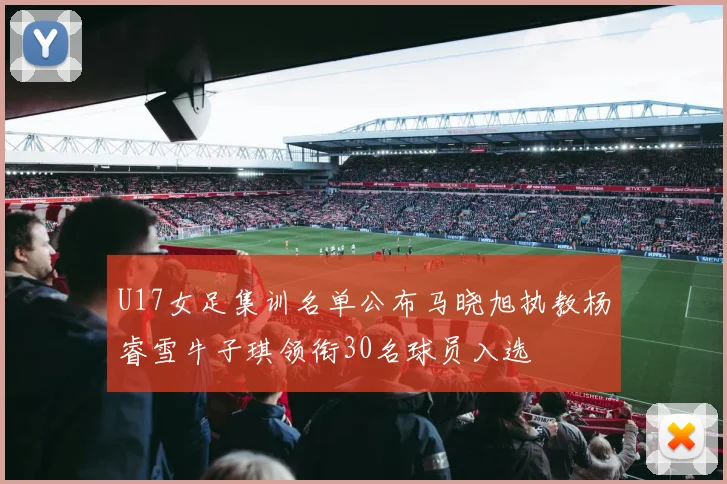 U17女足集训名单公布马晓旭执教杨睿雪牛子琪领衔30名球员入选