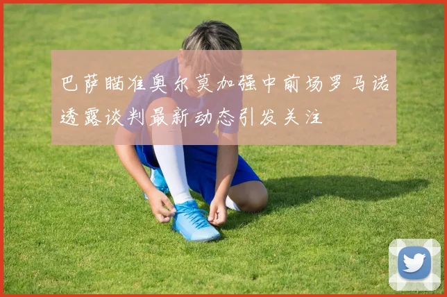 巴萨瞄准奥尔莫加强中前场罗马诺透露谈判最新动态引发关注