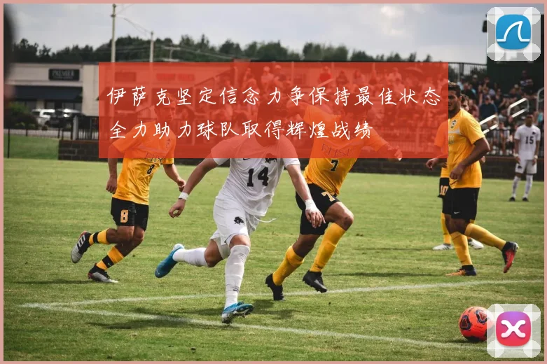 伊萨克坚定信念力争保持最佳状态全力助力球队取得辉煌战绩